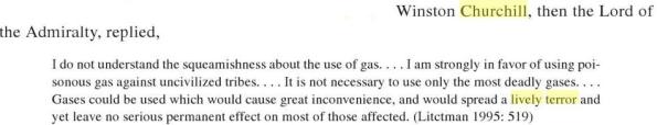 Churchill quote - I do not understand this squeamishness about the use of gas ... I am strongly in favour of using poisoned gas against uncivilised tribes ... It is not necessary to use only the most deadly gases ; gases can be used which would cause great inconvenience and would spread a lively terror could be used which would cause great inconvenience, and would spread a lively terror and yet leave no serious permanent effect on most of those affected. (Litctman 1995: 519)